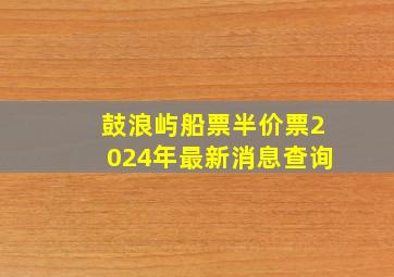 鼓浪屿船票半价票2024年最新消息查询