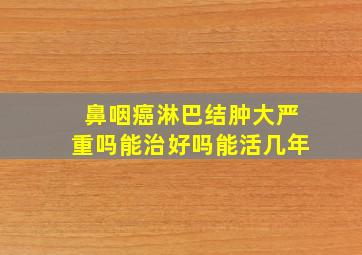 鼻咽癌淋巴结肿大严重吗能治好吗能活几年