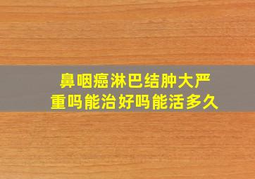 鼻咽癌淋巴结肿大严重吗能治好吗能活多久