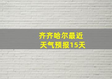 齐齐哈尔最近天气预报15天