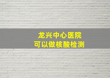 龙兴中心医院可以做核酸检测