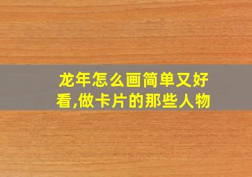 龙年怎么画简单又好看,做卡片的那些人物