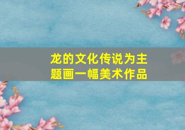 龙的文化传说为主题画一幅美术作品